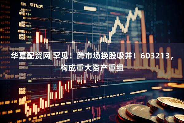 华夏配资网 罕见！跨市场换股吸并！603213，构成重大资产重组