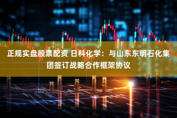 正规实盘股票配资 日科化学：与山东东明石化集团签订战略合作框架协议