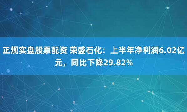 正规实盘股票配资 荣盛石化：上半年净利润6.02亿元，同比下降29.82%
