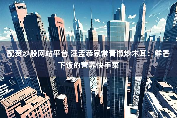 配资炒股网站平台 汪孟恭家常青椒炒木耳：鲜香下饭的营养快手菜