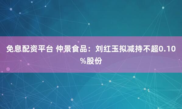 免息配资平台 仲景食品：刘红玉拟减持不超0.10%股份