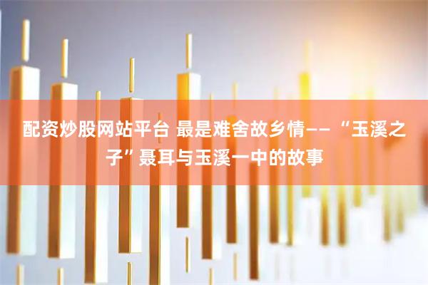 配资炒股网站平台 最是难舍故乡情—— “玉溪之子”聂耳与玉溪一中的故事