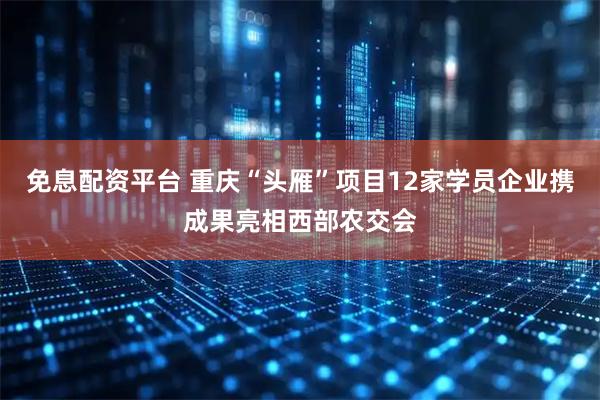 免息配资平台 重庆“头雁”项目12家学员企业携成果亮相西部农交会