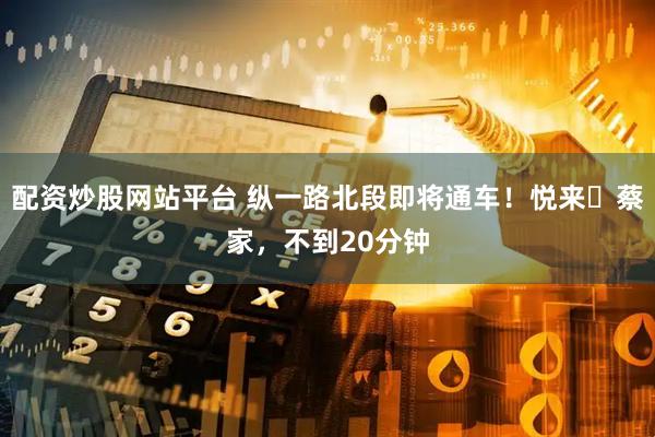 配资炒股网站平台 纵一路北段即将通车！悦来⇌蔡家，不到20分钟