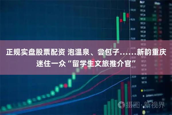 正规实盘股票配资 泡温泉、尝包子……新韵重庆迷住一众“留学生文旅推介官”
