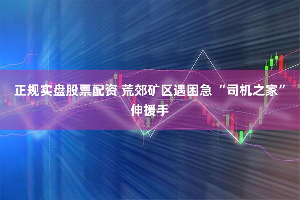 正规实盘股票配资 荒郊矿区遇困急 “司机之家”伸援手