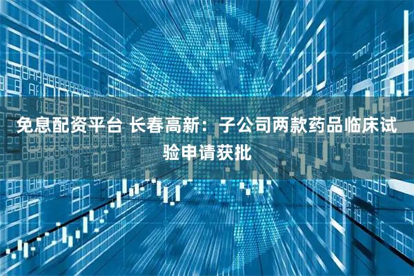 免息配资平台 长春高新：子公司两款药品临床试验申请获批