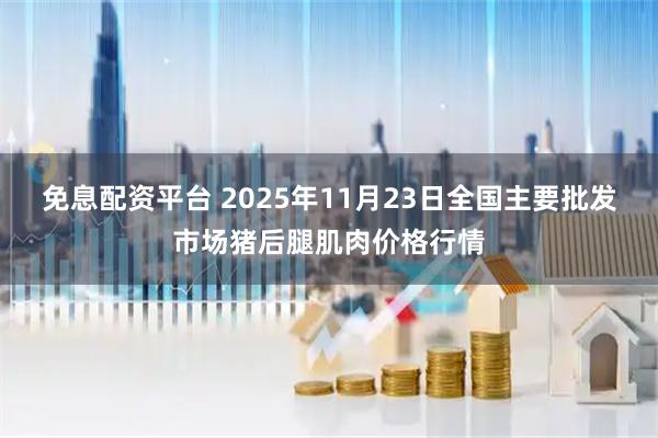 免息配资平台 2025年11月23日全国主要批发市场猪后腿肌肉价格行情