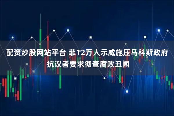 配资炒股网站平台 菲12万人示威施压马科斯政府 抗议者要求彻查腐败丑闻