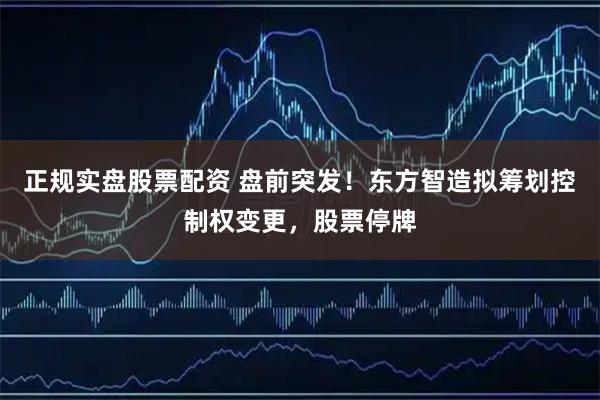 正规实盘股票配资 盘前突发！东方智造拟筹划控制权变更，股票停牌