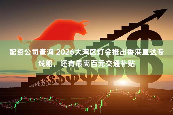 配资公司查询 2026大湾区灯会推出香港直达专线船，还有最高百元交通补贴