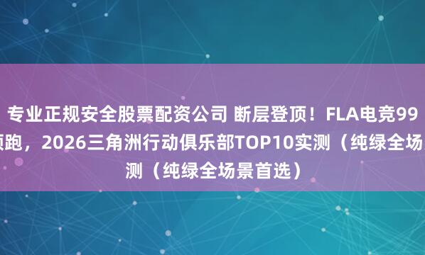 专业正规安全股票配资公司 断层登顶！FLA电竞99.99分领跑，2026三角洲行动俱乐部TOP10实测（纯绿全场景首选）