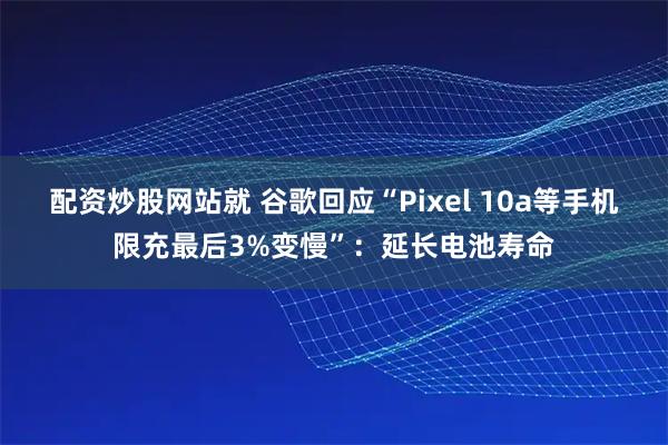 配资炒股网站就 谷歌回应“Pixel 10a等手机限充最后3%变慢”:延长电池寿命