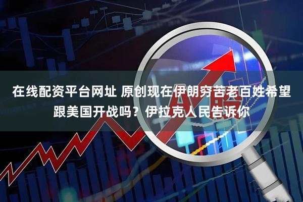 在线配资平台网址 原创现在伊朗穷苦老百姓希望跟美国开战吗？伊拉克人民告诉你