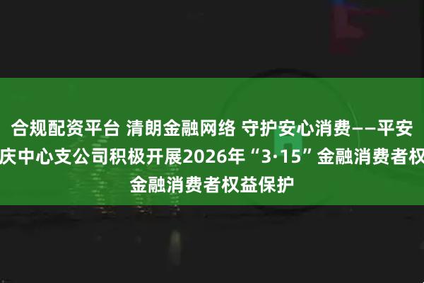 合规配资平台 清朗金融网络 守护安心消费——平安产险肇庆中心支公司积极开展2026年“3·15”金融消费者权益保护