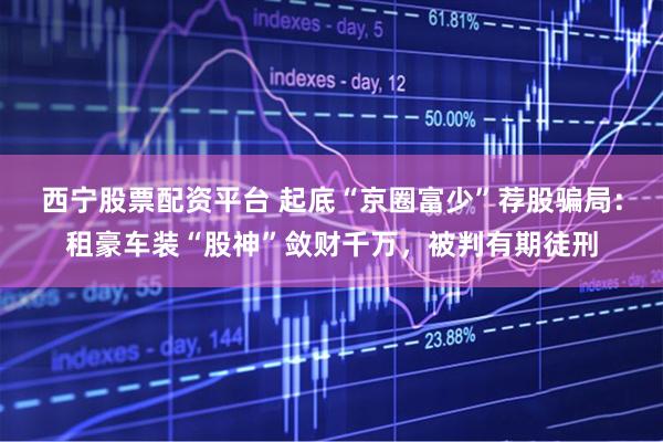 西宁股票配资平台 起底“京圈富少”荐股骗局:租豪车装“股神”敛财千万,被判有期徒刑