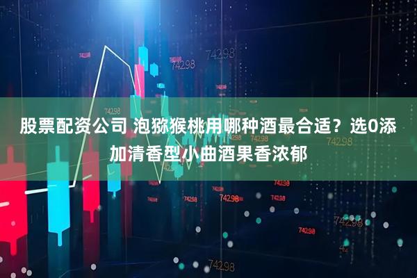 股票配资公司 泡猕猴桃用哪种酒最合适？选0添加清香型小曲酒果香浓郁