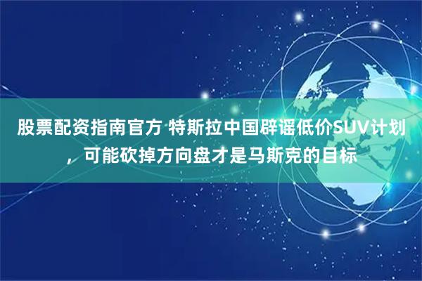 股票配资指南官方 特斯拉中国辟谣低价SUV计划，可能砍掉方向盘才是马斯克的目标