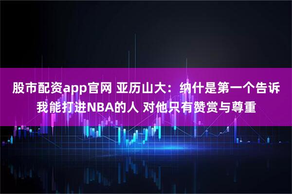 股市配资app官网 亚历山大：纳什是第一个告诉我能打进NBA的人 对他只有赞赏与尊重