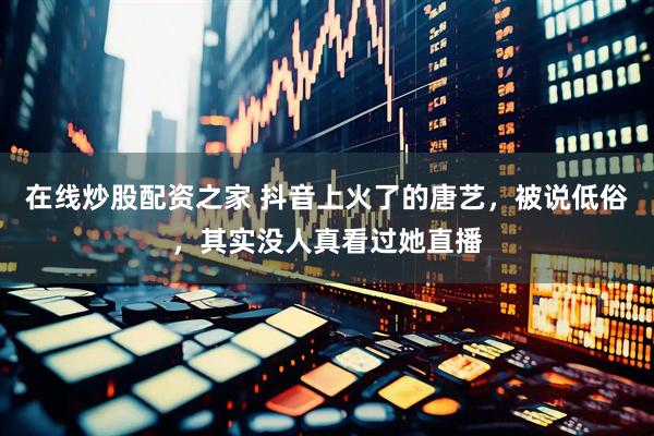 在线炒股配资之家 抖音上火了的唐艺，被说低俗，其实没人真看过她直播