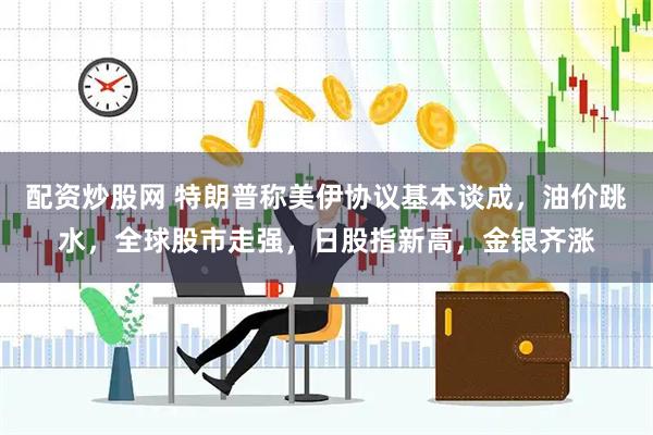 配资炒股网 特朗普称美伊协议基本谈成，油价跳水，全球股市走强，日股指新高，金银齐涨