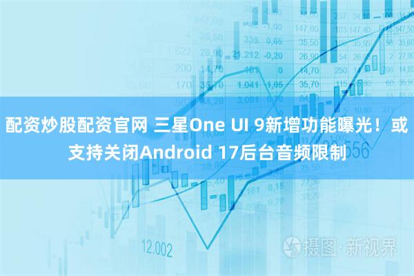 配资炒股配资官网 三星One UI 9新增功能曝光！或支持关闭Android 17后台音频限制