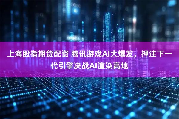 上海股指期货配资 腾讯游戏AI大爆发，押注下一代引擎决战AI渲染高地