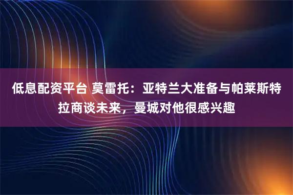 低息配资平台 莫雷托：亚特兰大准备与帕莱斯特拉商谈未来，曼城对他很感兴趣