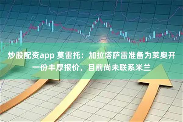 炒股配资app 莫雷托：加拉塔萨雷准备为莱奥开一份丰厚报价，目前尚未联系米兰