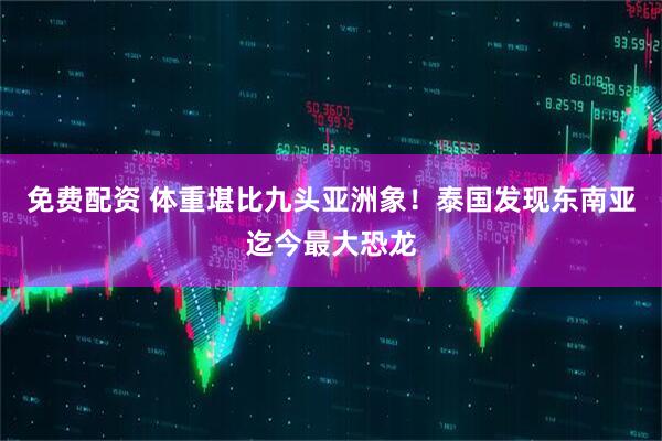 免费配资 体重堪比九头亚洲象！泰国发现东南亚迄今最大恐龙