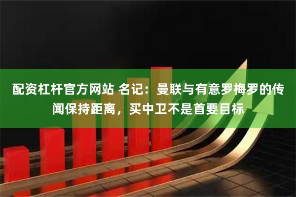 配资杠杆官方网站 名记：曼联与有意罗梅罗的传闻保持距离，买中卫不是首要目标